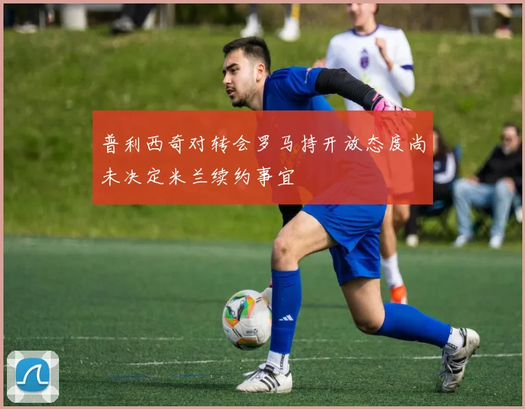 普利西奇对转会罗马持开放态度尚未决定米兰续约事宜
