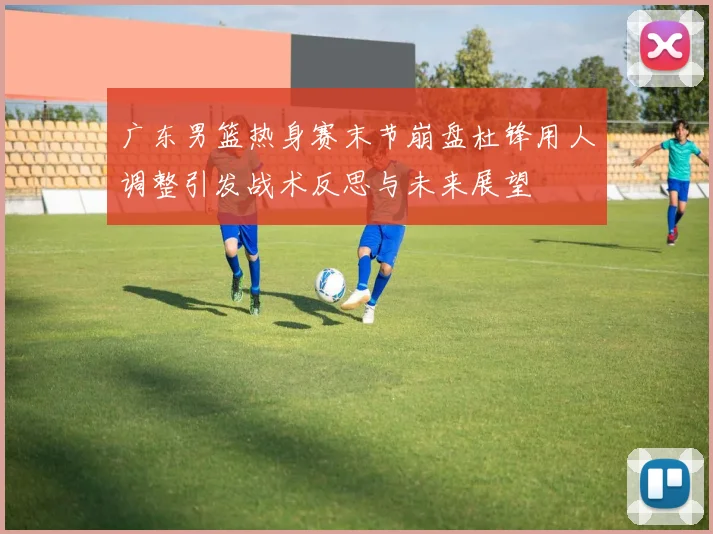 广东男篮热身赛末节崩盘杜锋用人调整引发战术反思与未来展望