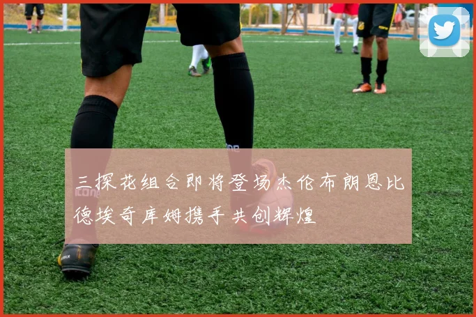 三探花组合即将登场杰伦布朗恩比德埃奇库姆携手共创辉煌