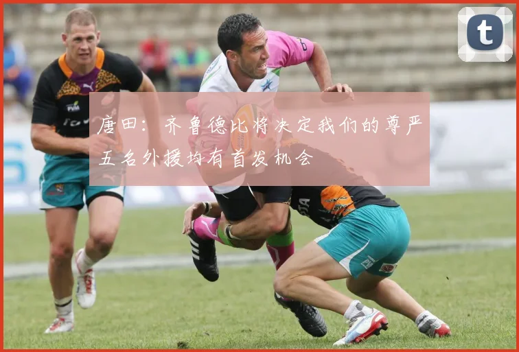 唐田：齐鲁德比将决定我们的尊严五名外援均有首发机会