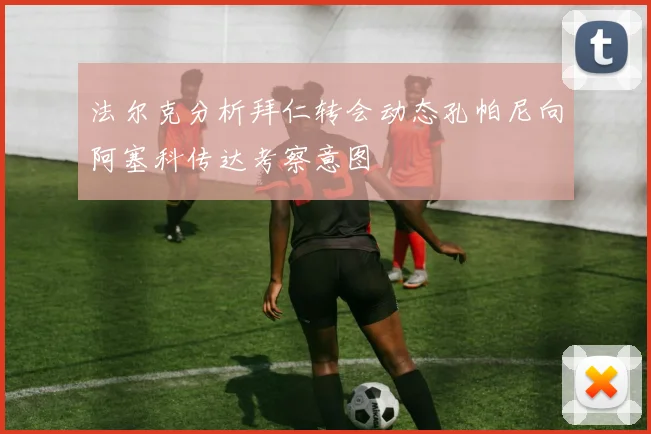 法尔克分析拜仁转会动态孔帕尼向阿塞科传达考察意图