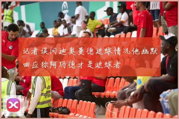 记者误问迪奥曼德进球情况他幽默回应称阿玛德才是进球者