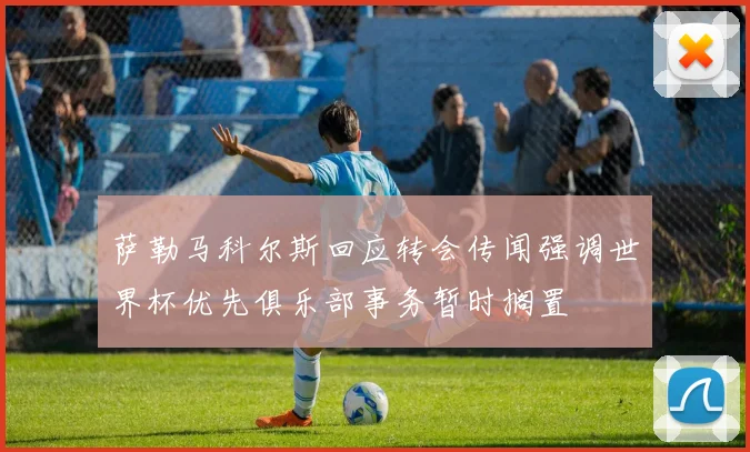 萨勒马科尔斯回应转会传闻强调世界杯优先俱乐部事务暂时搁置