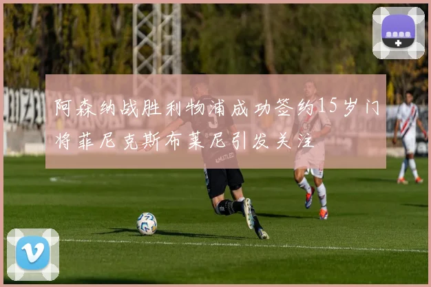 阿森纳战胜利物浦成功签约15岁门将菲尼克斯布莱尼引发关注