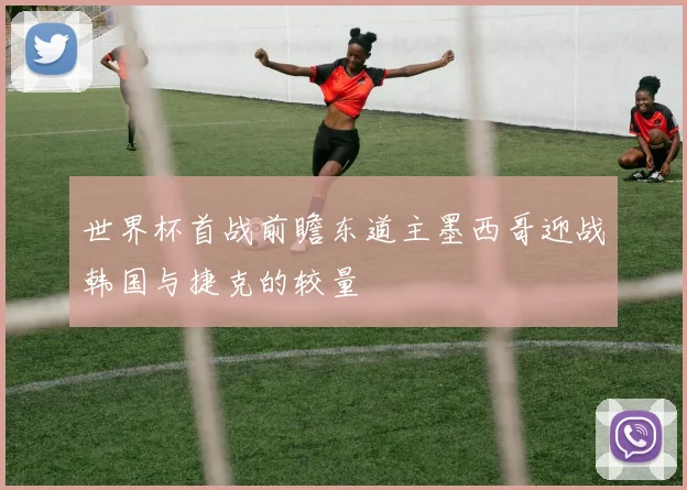 世界杯首战前瞻东道主墨西哥迎战韩国与捷克的较量