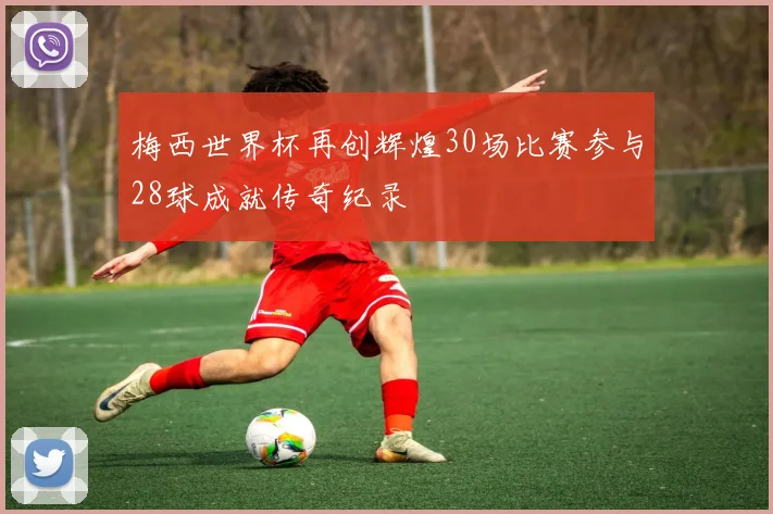梅西世界杯再创辉煌30场比赛参与28球成就传奇纪录