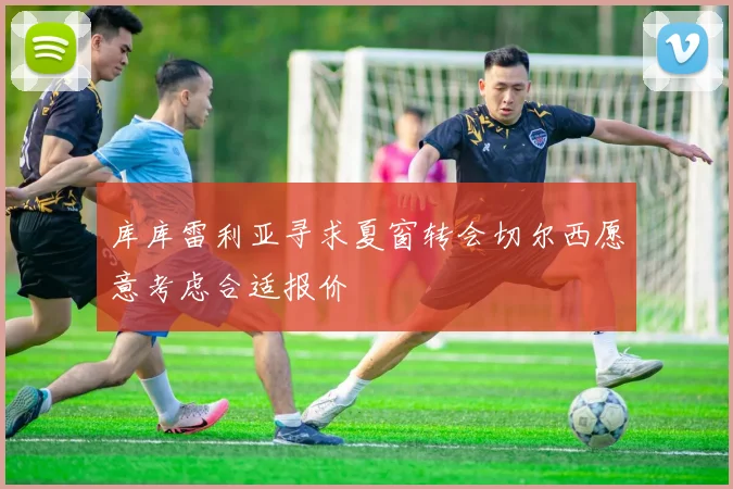 库库雷利亚寻求夏窗转会切尔西愿意考虑合适报价