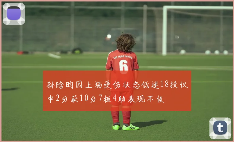 孙晗昀因上场受伤状态低迷18投仅中2分获10分7板4助表现不佳