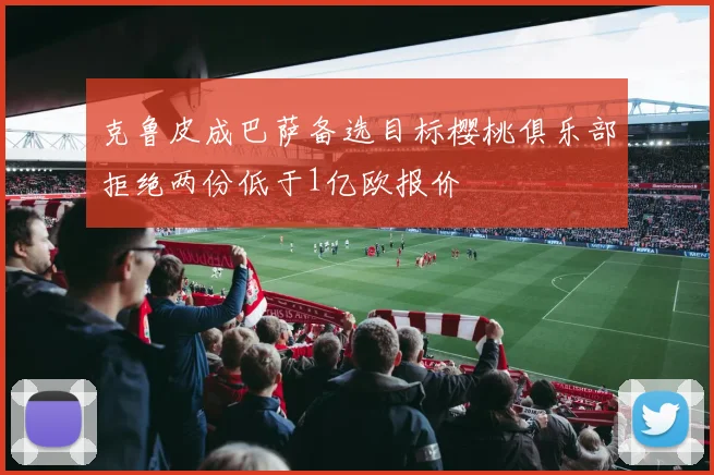 克鲁皮成巴萨备选目标樱桃俱乐部拒绝两份低于1亿欧报价