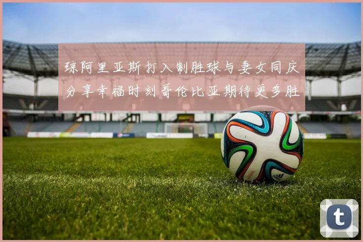 琼阿里亚斯打入制胜球与妻女同庆分享幸福时刻哥伦比亚期待更多胜利