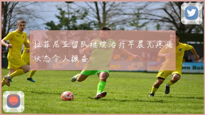 拉菲尼亚留队继续治疗早晨无疼痛状态令人振奋