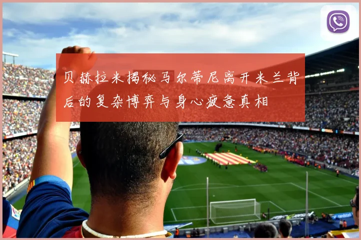 贝赫拉米揭秘马尔蒂尼离开米兰背后的复杂博弈与身心疲惫真相