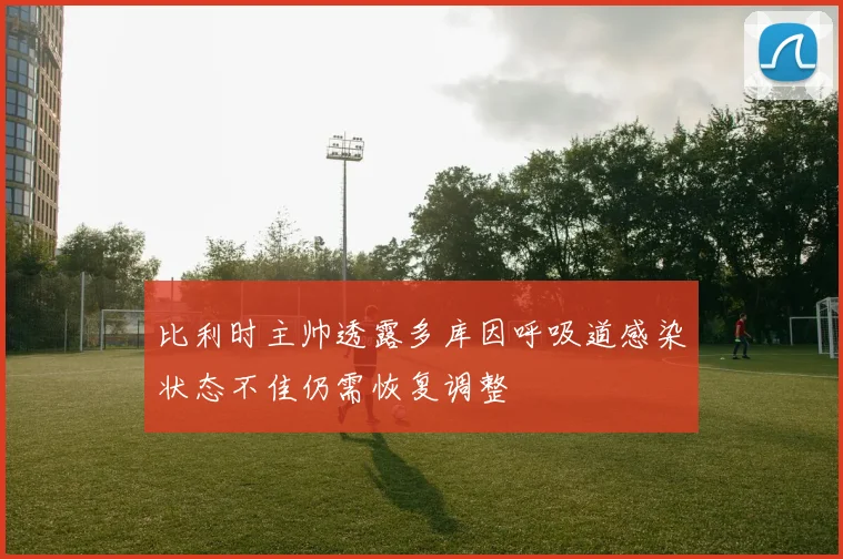 比利时主帅透露多库因呼吸道感染状态不佳仍需恢复调整