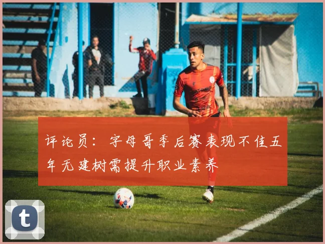评论员：字母哥季后赛表现不佳五年无建树需提升职业素养