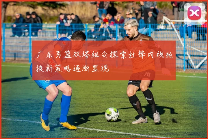 广东男篮双塔组合探索杜锋内线轮换新策略逐渐显现