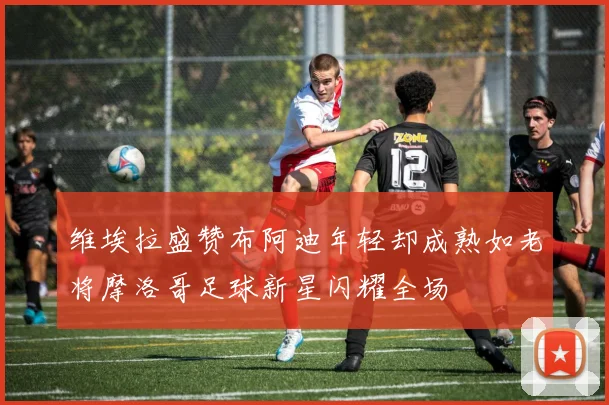 维埃拉盛赞布阿迪年轻却成熟如老将摩洛哥足球新星闪耀全场
