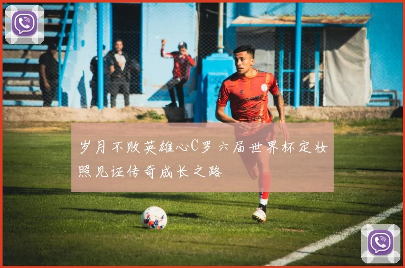 岁月不败英雄心C罗六届世界杯定妆照见证传奇成长之路