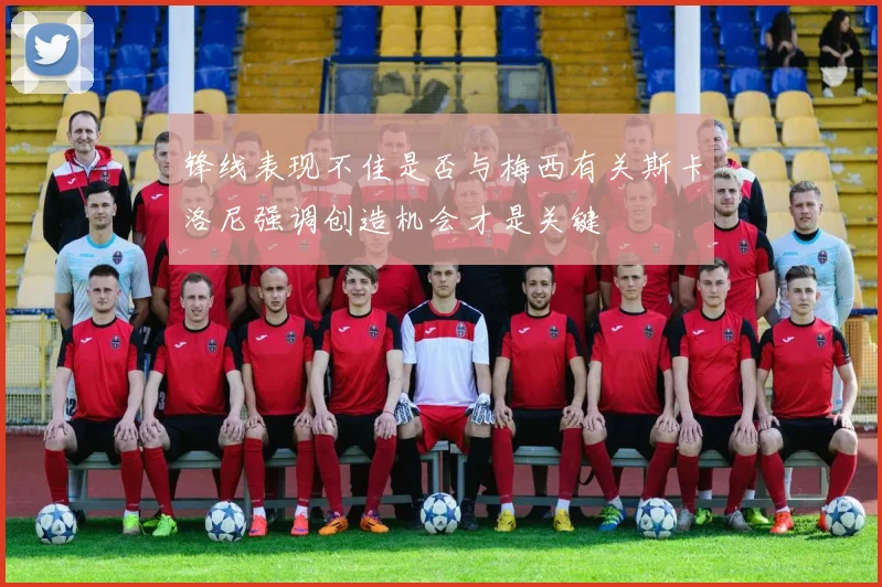 锋线表现不佳是否与梅西有关斯卡洛尼强调创造机会才是关键