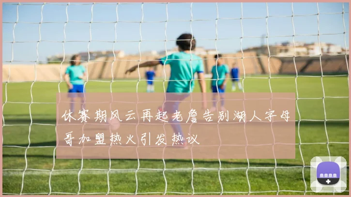 休赛期风云再起老詹告别湖人字母哥加盟热火引发热议