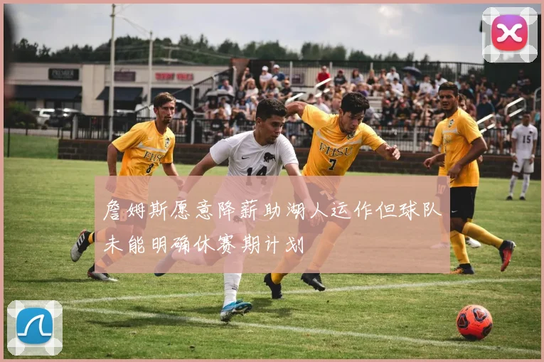 詹姆斯愿意降薪助湖人运作但球队未能明确休赛期计划
