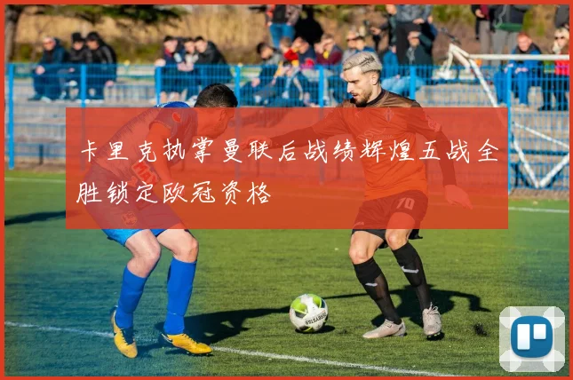 卡里克执掌曼联后战绩辉煌五战全胜锁定欧冠资格