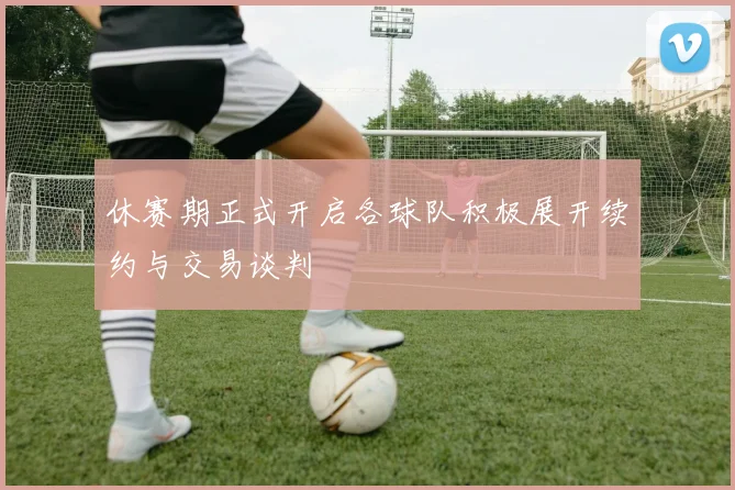休赛期正式开启各球队积极展开续约与交易谈判