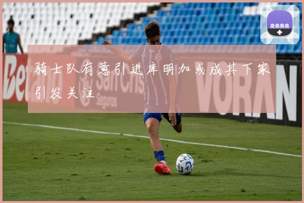 骑士队有意引进库明加或成其下家引发关注