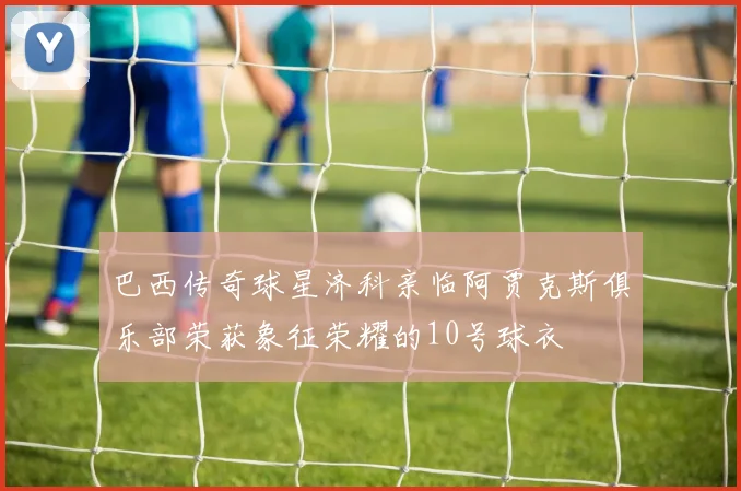 巴西传奇球星济科亲临阿贾克斯俱乐部荣获象征荣耀的10号球衣