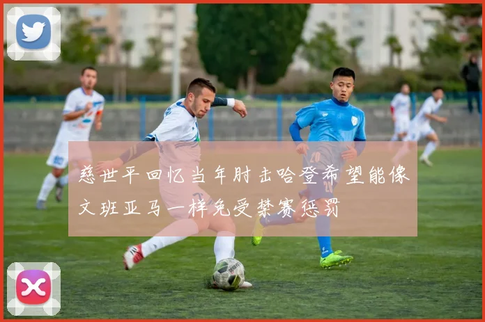 慈世平回忆当年肘击哈登希望能像文班亚马一样免受禁赛惩罚