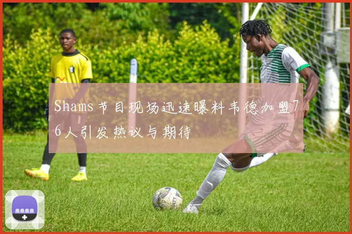 Shams节目现场迅速曝料韦德加盟76人引发热议与期待